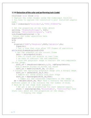 pg. 38
1.3.6 Detectionof the color and performing task-(code)
clc;clear all; close all;
% Capture the video frames using the videoinput function
% You have to replace the resolution & your installed adaptor
name.
vid = videoinput('winvideo',1,'YUY2_320X240');
% Set the properties of the video object
set(vid, 'FramesPerTrigger', Inf);
set(vid, 'ReturnedColorspace', 'rgb')
vid.FrameGrabInterval = 5;
%start the video aquisition here
start(vid)
k=0;
z=1
s=serial('COM3','Baudrate',9600,'databits',8);
fopen(s);
% Set a loop that stop after 100 frames of aquisition
while(vid.FramesAcquired<=200)
% Get the snapshot of the current frame
data = getsnapshot(vid);
% Now to track red objects in real time
% we have to subtract the red component
% from the grayscale image to extract the red components
in the image.
diff_im = imsubtract(data(:,:,1), rgb2gray(data));
%Use a median filter to filter out noise
diff_im = medfilt2(diff_im, [3 3]);
% Convert the resulting grayscale image into a binary image.
diff_im = im2bw(diff_im,0.18);
% Remove all those pixels less than 300px
diff_im = bwareaopen(diff_im,200);
% Label all the connected components in the image.
bw = bwlabel(diff_im, 8);% here L contains the matrix of
diffrent pixel of & bw contains the the number of blob.
% Here we do the image blob analysis.
% We get a set of properties for each labeled region.
stats = regionprops(bw,'BoundingBox', 'Centroid');% here
stats tell about all the properties of the image.
% Display the image
 