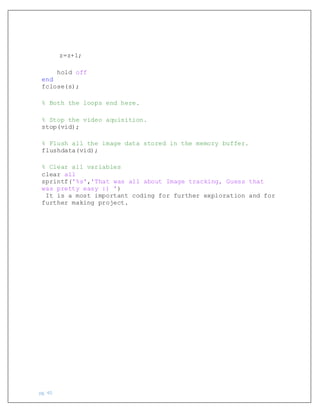 pg. 40
z=z+1;
hold off
end
fclose(s);
% Both the loops end here.
% Stop the video aquisition.
stop(vid);
% Flush all the image data stored in the memory buffer.
flushdata(vid);
% Clear all variables
clear all
sprintf('%s','That was all about Image tracking, Guess that
was pretty easy :) ')
It is a most important coding for further exploration and for
further making project.
 