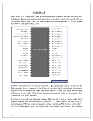 pg. 41
ATMEGA 16
The ATmega16 is a low-power CMOS 8-bit microcontroller based on the AVR enhanced RISC
architecture. By executing powerful instructions in a single clock cycle, the ATmega16 achieves
throughputs approaching 1 MIPS per MHz allowing the system designed to optimize power
consumption versus processing speed.
The AVR core combines a rich instruction set with 32 general purpose working registers. All the
32 registers are directly connected to the Arithmetic Logic Unit (ALU), allowing two independent
registers to be accessed in one single instruction executed in one clock cycle. The resulting
architecture is more code efficient while achieving throughputs up to ten times faster than
conventional CISC microcontrollers.
The ATmega16 provides the following features: 16K bytes of In-System Programmable Flash
Program memory with Read-While-Write capabilities, 512 bytes EEPROM, 1K byte SRAM, 32
general purpose I/O lines, 32 general purpose working registers, a JTAG interface for Boundary-
scan,On-chip Debugging support and programming, three flexible Timer/Counters with compare
 