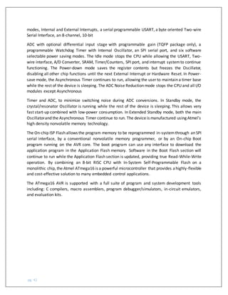 pg. 42
modes, Internal and External Interrupts, a serial programmable USART, a byte oriented Two-wire
Serial Interface, an 8-channel, 10-bit
ADC with optional differential input stage with programmable gain (TQFP package only), a
programmable Watchdog Timer with Internal Oscillator, an SPI serial port, and six software
selectable power saving modes. The Idle mode stops the CPU while allowing the USART, Two-
wire interface, A/D Converter, SRAM, Timer/Counters, SPI port, and interrupt systemto continue
functioning. The Power-down mode saves the register contents but freezes the Oscillator,
disabling all other chip functions until the next External Interrupt or Hardware Reset. In Power-
save mode, the Asynchronous Timer continues to run, allowing the user to maintain a timer base
while the rest of the device is sleeping. The ADC Noise Reduction mode stops the CPU and all I/O
modules except Asynchronous
Timer and ADC, to minimize switching noise during ADC conversions. In Standby mode, the
crystal/resonator Oscillator is running while the rest of the device is sleeping. This allows very
fast start-up combined with low-power consumption. In Extended Standby mode, both the main
Oscillatorand the Asynchronous Timer continue to run. The device is manufactured using Atmel’s
high density nonvolatile memory technology.
The On-chip ISP Flash allows the program memory to be reprogrammed in-systemthrough an SPI
serial interface, by a conventional nonvolatile memory programmer, or by an On-chip Boot
program running on the AVR core. The boot program can use any interface to download the
application program in the Application Flash memory. Software in the Boot Flash section will
continue to run while the Application Flash section is updated, providing true Read-While-Write
operation. By combining an 8-bit RISC CPU with In-System Self-Programmable Flash on a
monolithic chip, the Atmel ATmega16 is a powerful microcontroller that provides ahighly-flexible
and cost-effective solution to many embedded control applications.
The ATmega16 AVR is supported with a full suite of program and system development tools
including: C compilers, macro assemblers, program debugger/simulators, in-circuit emulators,
and evaluation kits.
 