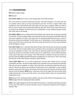 pg. 43
2.1.1 PIN DISCRIPTION
VCC Digital supply voltage.
GND Ground.
Port A (PA7..PA0) Port A serves as the analog inputs to the A/D Converter.
Port A also serves as an 8-bit bi-directional I/O port, if the A/D Converter is not used. Port pins
can provide internal pull-up resistors (selected for each bit). The Port A output buffers have
symmetrical drive characteristics with both high sink and source capability. When pins PA0 to
PA7 are used as inputs and are externally pulled low, they will source current if the internal pull-
up resistors are activated. The Port A pins are tri-stated when a reset condition becomes active,
even if the clock is not running.
Port B (PB7..PB0) Port B is an 8-bit bi-directional I/O port with internal pull-up resistors (selected
for each bit). The Port B output buffers have symmetrical drive characteristics with both high sink
and source capability. As inputs, Port B pins that are externally pulled low will source current if
the pull-up resistors are activated. The Port B pins are tri-stated when a reset condition becomes
active, even if the clock is not running. Port B also serves the functions of various special features
of the ATmega16 as listed
Port C (PC7..PC0) Port C is an 8-bit bi-directional I/O port with internal pull-up resistors (selected
for each bit). The Port C output buffers have symmetrical drive characteristics with both high sink
and source capability. As inputs, Port C pins that are externally pulled low will source current if
the pull-up resistors are activated. The Port C pins are tri-stated when a reset condition becomes
active, even if the clock is not running. If the JTAG interface is enabled, the pull-up resistors on
pins PC5 (TDI), PC3(TMS) and PC2(TCK) will be activated even if a reset occurs. Port C also serves
the functions of the JTAG interface and other special features .
.Port D (PD7..PD0) Port D is an 8-bit bi-directional I/O port with internal pull-up resistors
(selectedfor eachbit). The Port D output buffers have symmetrical drive characteristics with both
high sink and source capability. As inputs, Port D pins that are externally pulled low will source
current if the pull-up resistors are activated. The Port D pins are tri-stated when a reset condition
becomes active,even ifthe clock is not running. Port D alsoserves the functions of various special
features of the ATmega16 .RESETInput. A low level on this pin for longer than the minimum pulse
length will generate a reset, even if the clock is not running. Shorter pulses are not guaranteed
to generate a reset.
XTAL1 Input to the inverting Oscillator amplifier and input to the internal clock operating circuit.
XTAL2 Output from the inverting Oscillator amplifier.
AVCC is the supply voltage pin for Port A and the A/D Converter. It should be externally connected
to VCC, even if the ADC is not used. If the ADC is used, it should be connected to VCC through a
low-pass filter.
 