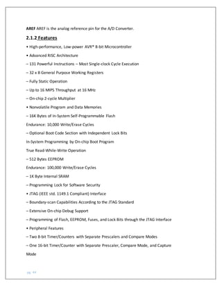 pg. 44
AREF AREF is the analog reference pin for the A/D Converter.
2.1.2 Features
• High-performance, Low-power AVR® 8-bit Microcontroller
• Advanced RISC Architecture
– 131 Powerful Instructions – Most Single-clock Cycle Execution
– 32 x 8 General Purpose Working Registers
– Fully Static Operation
– Up to 16 MIPS Throughput at 16 MHz
– On-chip 2-cycle Multiplier
• Nonvolatile Program and Data Memories
– 16K Bytes of In-System Self-Programmable Flash
Endurance: 10,000 Write/Erase Cycles
– Optional Boot Code Section with Independent Lock Bits
In-System Programming by On-chip Boot Program
True Read-While-Write Operation
– 512 Bytes EEPROM
Endurance: 100,000 Write/Erase Cycles
– 1K Byte Internal SRAM
– Programming Lock for Software Security
• JTAG (IEEE std. 1149.1 Compliant) Interface
– Boundary-scan Capabilities According to the JTAG Standard
– Extensive On-chip Debug Support
– Programming of Flash, EEPROM, Fuses, and Lock Bits through the JTAG Interface
• Peripheral Features
– Two 8-bit Timer/Counters with Separate Prescalers and Compare Modes
– One 16-bit Timer/Counter with Separate Prescaler, Compare Mode, and Capture
Mode
 