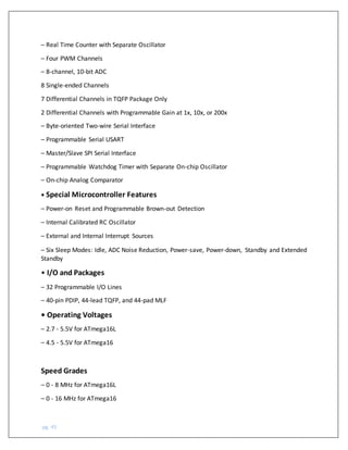 pg. 45
– Real Time Counter with Separate Oscillator
– Four PWM Channels
– 8-channel, 10-bit ADC
8 Single-ended Channels
7 Differential Channels in TQFP Package Only
2 Differential Channels with Programmable Gain at 1x, 10x, or 200x
– Byte-oriented Two-wire Serial Interface
– Programmable Serial USART
– Master/Slave SPI Serial Interface
– Programmable Watchdog Timer with Separate On-chip Oscillator
– On-chip Analog Comparator
• Special Microcontroller Features
– Power-on Reset and Programmable Brown-out Detection
– Internal Calibrated RC Oscillator
– External and Internal Interrupt Sources
– Six Sleep Modes: Idle, ADC Noise Reduction, Power-save, Power-down, Standby and Extended
Standby
• I/O and Packages
– 32 Programmable I/O Lines
– 40-pin PDIP, 44-lead TQFP, and 44-pad MLF
• Operating Voltages
– 2.7 - 5.5V for ATmega16L
– 4.5 - 5.5V for ATmega16
Speed Grades
– 0 - 8 MHz for ATmega16L
– 0 - 16 MHz for ATmega16
 