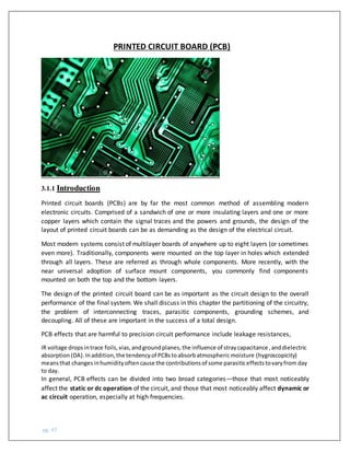pg. 47
PRINTED CIRCUIT BOARD (PCB)
3.1.1 Introduction
Printed circuit boards (PCBs) are by far the most common method of assembling modern
electronic circuits. Comprised of a sandwich of one or more insulating layers and one or more
copper layers which contain the signal traces and the powers and grounds, the design of the
layout of printed circuit boards can be as demanding as the design of the electrical circuit.
Most modern systems consist of multilayer boards of anywhere up to eight layers (or sometimes
even more). Traditionally, components were mounted on the top layer in holes which extended
through all layers. These are referred as through whole components. More recently, with the
near universal adoption of surface mount components, you commonly find components
mounted on both the top and the bottom layers.
The design of the printed circuit board can be as important as the circuit design to the overall
performance of the final system. We shall discuss in this chapter the partitioning of the circuitry,
the problem of interconnecting traces, parasitic components, grounding schemes, and
decoupling. All of these are important in the success of a total design.
PCB effects that are harmful to precision circuit performance include leakage resistances,
IR voltage dropsintrace foils,vias,andgroundplanes,the influence of straycapacitance,anddielectric
absorption(DA).Inaddition,the tendencyof PCBstoabsorbatmosphericmoisture (hygroscopicity)
meansthat changesinhumidityoftencause the contributionsof some parasiticeffectstovaryfrom day
to day.
In general, PCB effects can be divided into two broad categories—those that most noticeably
affect the static or dc operation of the circuit, and those that most noticeably affect dynamic or
ac circuit operation, especially at high frequencies.
 