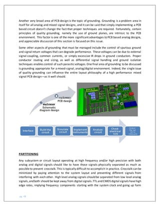 pg. 48
Another very broad area of PCB design is the topic of grounding. Grounding is a problem area in
itself for all analog and mixed signal designs, and it can be said that simply implementing a PCB
based circuit doesn’t change the fact that proper techniques are required. Fortunately, certain
principles of quality grounding, namely the use of ground planes, are intrinsic to the PCB
environment. This factor is one of the more significant advantages to PCB based analog designs,
and appreciable discussion of this section is focused on this issue.
Some other aspects of grounding that must be managed include the control of spurious ground
and signal return voltages that can degrade performance. These voltages can be due to external
signal coupling, common currents, or simply excessive IR drops in ground conductors. Proper
conductor routing and sizing, as well as differential signal handling and ground isolation
techniques enables control of such parasiticvoltages.One final area of grounding to be discussed
is grounding appropriate for a mixed-signal, analog/digital environment. Indeed, the single issue
of quality grounding can influence the entire layout philosophy of a high performance mixed
signal PCB design—as it well should.
PARTITIONING
Any subsystem or circuit layout operating at high frequency and/or high precision with both
analog and digital signals should like to have those signals physically separated as much as
possible to prevent crosstalk. This is typically difficult to accomplish in practice. Crosstalk can be
minimized by paying attention to the system layout and preventing different signals from
interfering with each other. High level analog signals should be separated from low level analog
signals,andboth should be kept away from digitalsignals.TTLand CMOS digitalsignals havehigh
edge rates, implying frequency components starting with the system clock and going up form
 