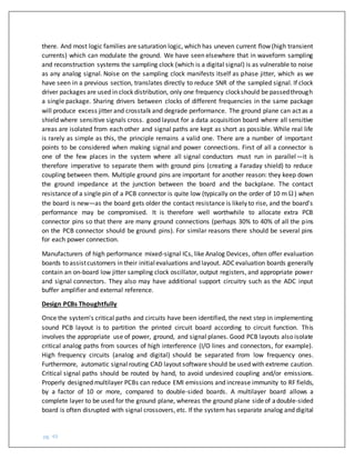 pg. 49
there. And most logic families are saturation logic, which has uneven current flow (high transient
currents) which can modulate the ground. We have seen elsewhere that in waveform sampling
and reconstruction systems the sampling clock (which is a digital signal) is as vulnerable to noise
as any analog signal. Noise on the sampling clock manifests itself as phase jitter, which as we
have seen in a previous section, translates directly to reduce SNR of the sampled signal. If clock
driver packages are used in clock distribution, only one frequency clockshould be passedthrough
a single package. Sharing drivers between clocks of different frequencies in the same package
will produce excess jitter and crosstalk and degrade performance. The ground plane can act as a
shield where sensitive signals cross. good layout for a data acquisition board where all sensitive
areas are isolated from each other and signal paths are kept as short as possible. While real life
is rarely as simple as this, the principle remains a valid one. There are a number of important
points to be considered when making signal and power connections. First of all a connector is
one of the few places in the system where all signal conductors must run in parallel—it is
therefore imperative to separate them with ground pins (creating a Faraday shield) to reduce
coupling between them. Multiple ground pins are important for another reason: they keep down
the ground impedance at the junction between the board and the backplane. The contact
resistance of a single pin of a PCB connector is quite low (typically on the order of 10 mΩ) when
the board is new—as the board gets older the contact resistance is likely to rise, and the board's
performance may be compromised. It is therefore well worthwhile to allocate extra PCB
connector pins so that there are many ground connections (perhaps 30% to 40% of all the pins
on the PCB connector should be ground pins). For similar reasons there should be several pins
for each power connection.
Manufacturers of high performance mixed-signal ICs, like Analog Devices, often offer evaluation
boards to assistcustomers in their initialevaluations and layout. ADC evaluation boards generally
contain an on-board low jitter sampling clock oscillator, output registers, and appropriate power
and signal connectors. They also may have additional support circuitry such as the ADC input
buffer amplifier and external reference.
Design PCBs Thoughtfully
Once the system's critical paths and circuits have been identified, the next step in implementing
sound PCB layout is to partition the printed circuit board according to circuit function. This
involves the appropriate use of power, ground, and signal planes. Good PCB layouts also isolate
critical analog paths from sources of high interference (I/O lines and connectors, for example).
High frequency circuits (analog and digital) should be separated from low frequency ones.
Furthermore, automatic signalrouting CAD layout software should be used with extreme caution.
Critical signal paths should be routed by hand, to avoid undesired coupling and/or emissions.
Properly designed multilayer PCBs can reduce EMI emissions and increase immunity to RF fields,
by a factor of 10 or more, compared to double-sided boards. A multilayer board allows a
complete layer to be used for the ground plane, whereas the ground plane sideof adouble-sided
board is often disrupted with signal crossovers, etc. If the system has separate analog and digital
 