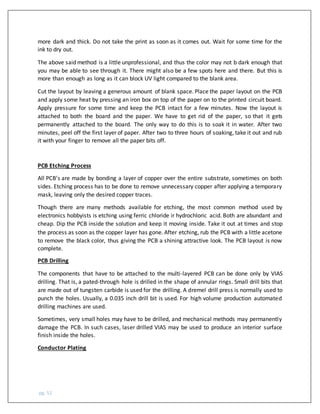 pg. 52
more dark and thick. Do not take the print as soon as it comes out. Wait for some time for the
ink to dry out.
The above said method is a little unprofessional, and thus the color may not b dark enough that
you may be able to see through it. There might also be a few spots here and there. But this is
more than enough as long as it can block UV light compared to the blank area.
Cut the layout by leaving a generous amount of blank space. Place the paper layout on the PCB
and apply some heat by pressing an iron box on top of the paper on to the printed circuit board.
Apply pressure for some time and keep the PCB intact for a few minutes. Now the layout is
attached to both the board and the paper. We have to get rid of the paper, so that it gets
permanently attached to the board. The only way to do this is to soak it in water. After two
minutes, peel off the first layer of paper. After two to three hours of soaking, take it out and rub
it with your finger to remove all the paper bits off.
PCB Etching Process
All PCB’s are made by bonding a layer of copper over the entire substrate, sometimes on both
sides. Etching process has to be done to remove unnecessary copper after applying a temporary
mask, leaving only the desired copper traces.
Though there are many methods available for etching, the most common method used by
electronics hobbyists is etching using ferric chloride ir hydrochloric acid. Both are abundant and
cheap. Dip the PCB inside the solution and keep it moving inside. Take it out at times and stop
the process as soon as the copper layer has gone. After etching, rub the PCB with a little acetone
to remove the black color, thus giving the PCB a shining attractive look. The PCB layout is now
complete.
PCB Drilling
The components that have to be attached to the multi-layered PCB can be done only by VIAS
drilling. That is, a pated-through hole is drilled in the shape of annular rings. Small drill bits that
are made out of tungsten carbide is used for the drilling. A dremel drill press is normally used to
punch the holes. Usually, a 0.035 inch drill bit is used. For high volume production automated
drilling machines are used.
Sometimes, very small holes may have to be drilled, and mechanical methods may permanently
damage the PCB. In such cases, laser drilled VIAS may be used to produce an interior surface
finish inside the holes.
Conductor Plating
 