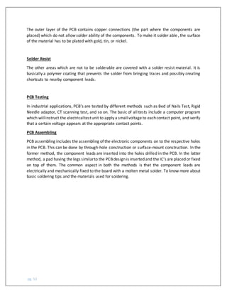pg. 53
The outer layer of the PCB contains copper connections (the part where the components are
placed) which do not allow solder ability of the components. To make it solder able , the surface
of the material has to be plated with gold, tin, or nickel.
Solder Resist
The other areas which are not to be solderable are covered with a solder resist material. It is
basically a polymer coating that prevents the solder from bringing traces and possibly creating
shortcuts to nearby component leads.
PCB Testing
In industrial applications, PCB’s are tested by different methods such as Bed of Nails Test, Rigid
Needle adaptor, CT scanning test, and so on. The basic of all tests include a computer program
which willinstruct the electricaltestunit to apply a smallvoltage to eachcontact point, and verify
that a certain voltage appears at the appropriate contact points.
PCB Assembling
PCB assembling includes the assembling of the electronic components on to the respective holes
in the PCB. This can be done by through-hole construction or surface-mount construction. In the
former method, the component leads are inserted into the holes drilled in the PCB. In the latter
method, a pad having the legs similarto the PCBdesign is inserted and the IC’s are placed or fixed
on top of them. The common aspect in both the methods is that the component leads are
electrically and mechanically fixed to the board with a molten metal solder. To know more about
basic soldering tips and the materials used for soldering.
 