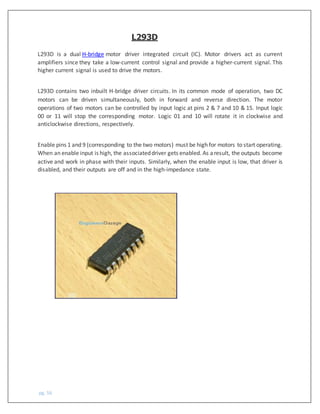 pg. 56
L293D is a dual H-bridge motor driver integrated circuit (IC). Motor drivers act as current
amplifiers since they take a low-current control signal and provide a higher-current signal. This
higher current signal is used to drive the motors.
L293D contains two inbuilt H-bridge driver circuits. In its common mode of operation, two DC
motors can be driven simultaneously, both in forward and reverse direction. The motor
operations of two motors can be controlled by input logic at pins 2 & 7 and 10 & 15. Input logic
00 or 11 will stop the corresponding motor. Logic 01 and 10 will rotate it in clockwise and
anticlockwise directions, respectively.
Enable pins 1 and 9 (corresponding to the two motors) must be high for motors to start operating.
When an enable input is high, the associateddriver gets enabled. As aresult, the outputs become
active and work in phase with their inputs. Similarly, when the enable input is low, that driver is
disabled, and their outputs are off and in the high-impedance state.
L293D
 