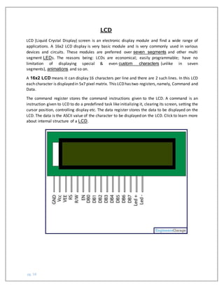 pg. 58
LCD
LCD (Liquid Crystal Display) screen is an electronic display module and find a wide range of
applications. A 16x2 LCD display is very basic module and is very commonly used in various
devices and circuits. These modules are preferred over seven segments and other multi
segment LEDs. The reasons being: LCDs are economical; easily programmable; have no
limitation of displaying special & even custom characters (unlike in seven
segments), animations and so on.
A 16x2 LCD means it can display 16 characters per line and there are 2 such lines. In this LCD
each character is displayedin 5x7 pixel matrix. This LCDhas two registers,namely, Command and
Data.
The command register stores the command instructions given to the LCD. A command is an
instruction given to LCD to do a predefined task like initializing it, clearing its screen, setting the
cursor position, controlling display etc. The data register stores the data to be displayed on the
LCD. The data is the ASCII value of the character to be displayed on the LCD. Click to learn more
about internal structure of a LCD.
 