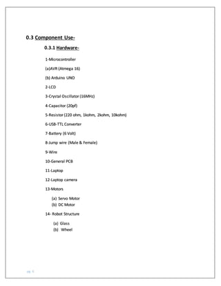 pg. 6
0.3 Component Use-
0.3.1 Hardware-
1-Microcontroller
(a)AVR (Atmega 16)
(b) Arduino UNO
2-LCD
3-Crystal Oscillator(16MHz)
4-Capacitor (20pf)
5-Resistor(220 ohm, 1kohm, 2kohm, 10kohm)
6-USB-TTL Converter
7-Battery (6 Volt)
8-Jump wire (Male & Female)
9-Wire
10-General PCB
11-Laptop
12-Laptop camera
13-Motors
(a) Servo Motor
(b) DC Motor
14- Robot Structure
(a) Glass
(b) Wheel
 