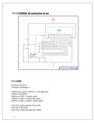 pg. 60
5.2.1 CODE
#include<avr/io.h>
#include<util/delay.h>
#define LCD_DATA PORTA // LCD data port
#define ctrl PORTB
#define en PB2 // enable signal
#define rw PB1 // read/write signal
#define rs PB0 // register select signal
void LCD_cmd(unsigned char cmd);
void init_LCD(void);
void LCD_write(unsigned char data);
5.1.2 ATMEGA 16 connection to avr
 