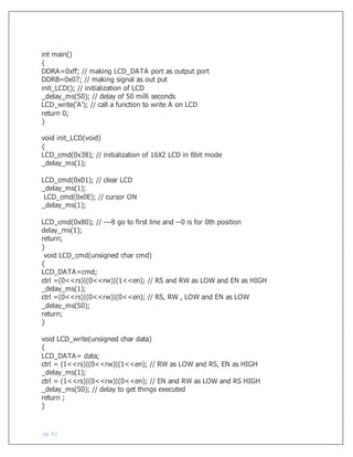 pg. 61
int main()
{
DDRA=0xff; // making LCD_DATA port as output port
DDRB=0x07; // making signal as out put
init_LCD(); // initialization of LCD
_delay_ms(50); // delay of 50 milli seconds
LCD_write('A'); // call a function to write A on LCD
return 0;
}
void init_LCD(void)
{
LCD_cmd(0x38); // initialization of 16X2 LCD in 8bit mode
_delay_ms(1);
LCD_cmd(0x01); // clear LCD
_delay_ms(1);
LCD_cmd(0x0E); // cursor ON
_delay_ms(1);
LCD_cmd(0x80); // ---8 go to first line and --0 is for 0th position
delay_ms(1);
return;
}
void LCD_cmd(unsigned char cmd)
{
LCD_DATA=cmd;
ctrl =(0<<rs)|(0<<rw)|(1<<en); // RS and RW as LOW and EN as HIGH
_delay_ms(1);
ctrl =(0<<rs)|(0<<rw)|(0<<en); // RS, RW , LOW and EN as LOW
_delay_ms(50);
return;
}
void LCD_write(unsigned char data)
{
LCD_DATA= data;
ctrl = (1<<rs)|(0<<rw)|(1<<en); // RW as LOW and RS, EN as HIGH
_delay_ms(1);
ctrl = (1<<rs)|(0<<rw)|(0<<en); // EN and RW as LOW and RS HIGH
_delay_ms(50); // delay to get things executed
return ;
}
 