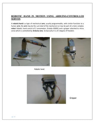 pg. 62
ROBOTIC HAND IN MOTION USING ARDUINO-CONTROLLED
SERVOS
A robotic hand is a type of mechanical arm, usually programmable, with similar functions to a
human arm; the arm may be the sum total of the mechanism or may be part of a more complex
robot. Robotic hand consist of 2 servomotors (Futaba 85003) and a gripper attached to micro
servo which is controlled by Arduino Uno. So basically it is of 3 degree of freedom.
Robotic hand
Gripper
 