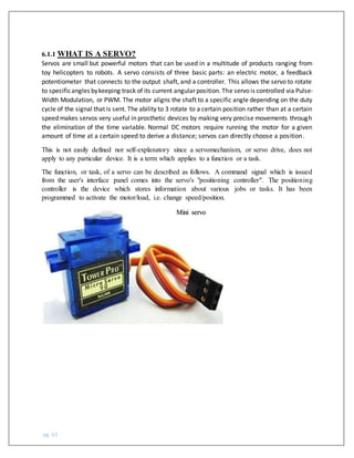 pg. 63
6.1.1 WHAT IS A SERVO?
Servos are small but powerful motors that can be used in a multitude of products ranging from
toy helicopters to robots. A servo consists of three basic parts: an electric motor, a feedback
potentiometer that connects to the output shaft, and a controller. This allows the servo to rotate
to specificangles bykeeping track of its current angular position. The servo is controlled via Pulse-
Width Modulation, or PWM. The motor aligns the shaft to a specific angle depending on the duty
cycle of the signal that is sent. The ability to 3 rotate to a certain position rather than at a certain
speed makes servos very useful in prosthetic devices by making very precise movements through
the elimination of the time variable. Normal DC motors require running the motor for a given
amount of time at a certain speed to derive a distance; servos can directly choose a position.
This is not easily defined nor self-explanatory since a servomechanism, or servo drive, does not
apply to any particular device. It is a term which applies to a function or a task.
The function, or task, of a servo can be described as follows. A command signal which is issued
from the user's interface panel comes into the servo's "positioning controller". The positioning
controller is the device which stores information about various jobs or tasks. It has been
programmed to activate the motor/load, i.e. change speed/position.
Mini servo
 