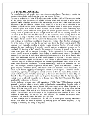 pg. 67
6.1.3 TYPES OF CONTROLS
The control of a motor will employ some type of power semiconductor. These devices regulate the
amount of power being applied onto the motor, and moving the load.
One type of semiconductor is the SCR (silicon controller rectifier) which will be connected to the
AC line voltage. This type of device is usually employed where large amounts of power must be
regulated, motor inductance is relatively high and accuracy in speed is not critical (such as constant
speed devices for fans, blowers, conveyor belts). Power out of the SCR, which is available to run
the motor, comes in discrete pulses. At low speeds a continuous stream of narrow pulses is required
to maintain speed. If an increase in speed is desired, the SCR must be turned on to apply large
pulses of instant power, and when lower speeds are desired, power is removed and a gradual
coasting down in speed occurs. A good example would be when one car is towing a second car.
The driver in the first car is the SCR device and the second car, which is being towed is the
motor/load. As long as the chain is taut, the driver in the first car is in control of the second car.
But suppose the first car slows down. There would be slack in the chain and, at that point, the first
car is no longer in control (and won't be until he gets into a position where the chain is taut again).
So, for the periods of time when the first car must slow down, the driver is not in control. This
sequence occurs repeatedly, resulting in a jerky, cogging operation. This type of speed control is
adequate for many applications If smoother speed is desired, an electronic network may be
introduced. By inserting a "lag" network, the response of the control is slowed so that a large
instant power pulse will not suddenly be applied. Filtering action of the lag network gives the
motor a sluggish response to a sudden change in load or speed command changes. This sluggish
response is not important in applications with steady loads or extremely large inertia. But for wide
range, high performance systems, in which rapid response is important, it becomes extremely
desirable to minimize sluggish reaction since a rapid changes to speed commands are desirable.
Transistors may also be employed to regulate the amount of power applied onto a motor. With this
device, there are several "techniques", or design methodology, used to turn transistors "on" and
"off". The "technique" or mode of operation may be "linear", "pulse width modulated" (PWM) or
"pulse frequency modulated" (PFM). The "linear" mode uses transistors which are activated, or
turned on, all the time supplying the appropriate amount of power required. Transistors act like a
water faucet, regulating the appropriate amount of power to drive the motor. If the transistor is
turned on half way, then half of the power goes to the motor. If the transistor is turned fully on,
then all of the power goes to the motor and it operates harder/faster. Thus for the linear type of
control, power is delivered constantly, not in discrete pulses (like the SCR control). Thus better
speed stability and control is obtained.
Another technique is termed pulse width modulation (PWM). With PWM techniques, power is
regulated by applying pulses of variable width, i.e. by changing or modulating the pulse widths of
the power. Technique applies narrow, discrete (when necessary) power pulses. Operation is as
follows: With the pulse width small, the average voltage applied onto the motor is low, and the
motor's speed is slow. If the width is wide, the average voltage is higher, and therefore motor speed
is higher. This technique has the advantage in that the power loss in the transistor is small, i.e. the
transistor is either fully "on" or fully "off" and, therefore, the transistor has reduced power
dissipation. This approach allows for smaller package sizes.
The final technique used to turn transistors "on" and "off" is termed pulse frequency modulation
(PFM). With PFM, the power is regulated by applying pulses of variable frequency, i.e. by
changing or modulating the timing of the pulses.
 