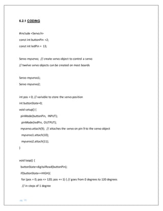pg. 70
6.2.1 CODING
#include <Servo.h>
const int buttonPin =2;
const int ledPin = 13;
Servo myservo; // create servo object to control a servo
// twelve servo objects can be created on most boards
Servo myservo1;
Servo myservo2;
int pos = 0; // variable to store the servo position
int buttonState=0;
void setup() {
pinMode(buttonPin, INPUT);
pinMode(ledPin, OUTPUT);
myservo.attach(9); // attaches the servo on pin 9 to the servo object
myservo1.attach(10);
myservo2.attach(11);
}
void loop() {
buttonState=digitalRead(buttonPin);
if(buttonState==HIGH){
for (pos = 0; pos <= 120; pos += 1) { // goes from 0 degrees to 120 degrees
// in steps of 1 degree
 