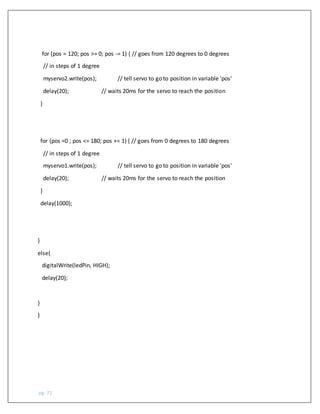 pg. 72
for (pos = 120; pos >= 0; pos -= 1) { // goes from 120 degrees to 0 degrees
// in steps of 1 degree
myservo2.write(pos); // tell servo to go to position in variable 'pos'
delay(20); // waits 20ms for the servo to reach the position
}
for (pos =0 ; pos <= 180; pos += 1) { // goes from 0 degrees to 180 degrees
// in steps of 1 degree
myservo1.write(pos); // tell servo to go to position in variable 'pos'
delay(20); // waits 20ms for the servo to reach the position
}
delay(1000);
}
else{
digitalWrite(ledPin, HIGH);
delay(20);
}
}
 