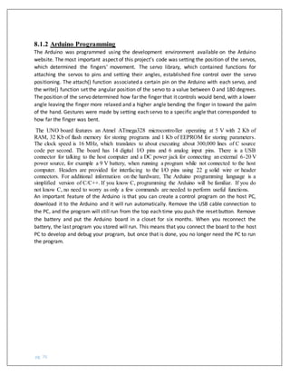 pg. 76
8.1.2 Arduino Programming
The Arduino was programmed using the development environment available on the Arduino
website. The most important aspect of this project’s code was setting the position of the servos,
which determined the fingers’ movement. The servo library, which contained functions for
attaching the servos to pins and setting their angles, established fine control over the servo
positioning. The attach() function associated a certain pin on the Arduino with each servo, and
the write() function set the angular position of the servo to a value between 0 and 180 degrees.
The position of the servo determined how far the finger that it controls would bend, with a lower
angle leaving the finger more relaxed and a higher angle bending the finger in toward the palm
of the hand. Gestures were made by setting each servo to a specific angle that corresponded to
how far the finger was bent.
The UNO board features an Atmel ATmega328 microcontroller operating at 5 V with 2 Kb of
RAM, 32 Kb of flash memory for storing programs and 1 Kb of EEPROM for storing parameters.
The clock speed is 16 MHz, which translates to about executing about 300,000 lines of C source
code per second. The board has 14 digital I/O pins and 6 analog input pins. There is a USB
connector for talking to the host computer and a DC power jack for connecting an external 6-20 V
power source, for example a 9 V battery, when running a program while not connected to the host
computer. Headers are provided for interfacing to the I/O pins using 22 g solid wire or header
connectors. For additional information on the hardware, The Arduino programming language is a
simplified version of C/C++. If you know C, programming the Arduino will be familiar. If you do
not know C, no need to worry as only a few commands are needed to perform useful functions.
An important feature of the Arduino is that you can create a control program on the host PC,
download it to the Arduino and it will run automatically. Remove the USB cable connection to
the PC, and the program will still run from the top each time you push the reset button. Remove
the battery and put the Arduino board in a closet for six months. When you reconnect the
battery, the last program you stored will run. This means that you connect the board to the host
PC to develop and debug your program, but once that is done, you no longer need the PC to run
the program.
 