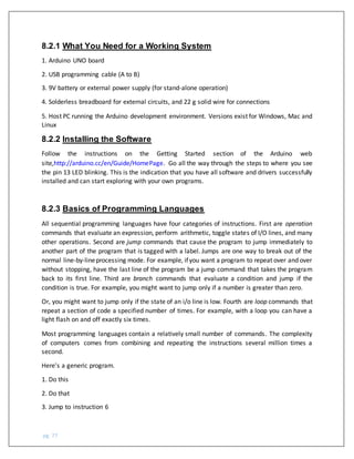 pg. 77
8.2.1 What You Need for a Working System
1. Arduino UNO board
2. USB programming cable (A to B)
3. 9V battery or external power supply (for stand-alone operation)
4. Solderless breadboard for external circuits, and 22 g solid wire for connections
5. Host PC running the Arduino development environment. Versions exist for Windows, Mac and
Linux
8.2.2 Installing the Software
Follow the instructions on the Getting Started section of the Arduino web
site,http://arduino.cc/en/Guide/HomePage. Go all the way through the steps to where you see
the pin 13 LED blinking. This is the indication that you have all software and drivers successfully
installed and can start exploring with your own programs.
8.2.3 Basics of Programming Languages
All sequential programming languages have four categories of instructions. First are operation
commands that evaluate an expression, perform arithmetic, toggle states of I/O lines, and many
other operations. Second are jump commands that cause the program to jump immediately to
another part of the program that is tagged with a label. Jumps are one way to break out of the
normal line-by-lineprocessing mode. For example, ifyou want a program to repeat over and over
without stopping, have the last line of the program be a jump command that takes the program
back to its first line. Third are branch commands that evaluate a condition and jump if the
condition is true. For example, you might want to jump only if a number is greater than zero.
Or, you might want to jump only if the state of an i/o line is low. Fourth are loop commands that
repeat a section of code a specified number of times. For example, with a loop you can have a
light flash on and off exactly six times.
Most programming languages contain a relatively small number of commands. The complexity
of computers comes from combining and repeating the instructions several million times a
second.
Here's a generic program.
1. Do this
2. Do that
3. Jump to instruction 6
 