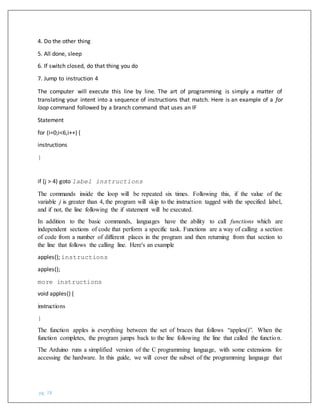 pg. 78
4. Do the other thing
5. All done, sleep
6. If switch closed, do that thing you do
7. Jump to instruction 4
The computer will execute this line by line. The art of programming is simply a matter of
translating your intent into a sequence of instructions that match. Here is an example of a for
loop command followed by a branch command that uses an IF
Statement
for (i=0;i<6,i++) {
instructions
}
if (j > 4) goto label instructions
The commands inside the loop will be repeated six times. Following this, if the value of the
variable j is greater than 4, the program will skip to the instruction tagged with the specified label,
and if not, the line following the if statement will be executed.
In addition to the basic commands, languages have the ability to call functions which are
independent sections of code that perform a specific task. Functions are a way of calling a section
of code from a number of different places in the program and then returning from that section to
the line that follows the calling line. Here's an example
apples(); instructions
apples();
more instructions
void apples() {
instructions
}
The function apples is everything between the set of braces that follows “apples()”. When the
function completes, the program jumps back to the line following the line that called the function.
The Arduino runs a simplified version of the C programming language, with some extensions for
accessing the hardware. In this guide, we will cover the subset of the programming language that
 