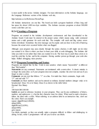 pg. 79
is most useful to the novice Arduino designer. For more information on the Arduino language, see
the Language Reference section of the Arduino web site,
http://arduino.cc/en/Reference/HomePage.
All Arduino instructions are one line. The board can hold a program hundreds of lines long and
has space for about 1,000 two-byte variables. The Arduino executes programs at about 300,000
source code lines per sec.
8.2.4 Creating a Program
Programs are created in the Arduino development environment and then downloaded to the
Arduino board. Code must be entered in the proper syntax which means using valid command
names and a valid grammar for each code line. The compiler will catch and flag syntax errors
before download. Sometimes the error message can be cryptic and you have to do a bit of hunting
because the actual error occurred before what was flagged.
Although your program may pass cleanly through the syntax checker, it still might not do what
you wanted it to. Here is where you have to hone your skills at code debugging. The Arduino did
what you told it to do rather than what you wanted it to do. The best way to catch these errors is to
read the code line by line and be the computer. Having another person go through your code also
helps. Skilled debugging takes practice.
8.2.5 Program Formatting and Syntax
Programs are entered line by line. Code is case sensitive which means "myvariable" is different
than "MyVariable".
Statements are any command. Statements are terminated with a semi-colon. A classic mistake is
to forget the semi-colon so if your program does not compile, examine the error text and see if you
forgot to enter a colon.
Comments are any text that follows “//” on a line. For multi-line block comments, begin with
“/*” and end with “*/”
Constants are fixed numbers and can be entered as ordinary decimal numbers (integer only) or in
hexadecimal (base 16) or in binary (base 2) as shown in the table below
Decimal Hex Binary
17
100 0x64 B01100100
Labels are used to reference locations in your program. They can be any combination of letters,
numbers and underscore (_), but the first character must be a letter. When used to mark a location,
follow the label with a colon. When referring to an address label in an instruction line, don't use
the colon. Here's an example
repeat: digitalWrite(2,HIGH);
delay(1000);
digitalWrite(2,LOW);
delay(1000);
goto repeat;
Use labels sparingly as they can actually make a program difficult to follow and challenging to
debug. In fact, some C programmers will tell you to never use labels.
 