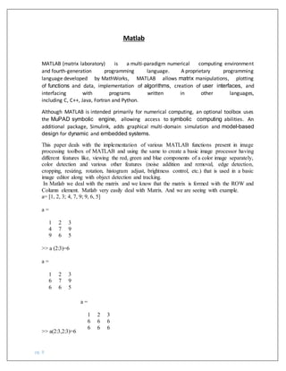 pg. 8
Matlab
MATLAB (matrix laboratory) is a multi-paradigm numerical computing environment
and fourth-generation programming language. A proprietary programming
language developed by MathWorks, MATLAB allows matrix manipulations, plotting
of functions and data, implementation of algorithms, creation of user interfaces, and
interfacing with programs written in other languages,
including C, C++, Java, Fortran and Python.
Although MATLAB is intended primarily for numerical computing, an optional toolbox uses
the MuPAD symbolic engine, allowing access to symbolic computing abilities. An
additional package, Simulink, adds graphical multi-domain simulation and model-based
design for dynamic and embedded systems.
This paper deals with the implementation of various MATLAB functions present in image
processing toolbox of MATLAB and using the same to create a basic image processor having
different features like, viewing the red, green and blue components of a color image separately,
color detection and various other features (noise addition and removal, edge detection,
cropping, resizing, rotation, histogram adjust, brightness control, etc.) that is used in a basic
image editor along with object detection and tracking.
In Matlab we deal with the matrix and we know that the matrix is formed with the ROW and
Column element. Matlab very easily deal with Matrix. And we are seeing with example.
a= [1, 2, 3; 4, 7, 9; 9, 6, 5]
a =
1 2 3
4 7 9
9 6 5
>> a (2:3)=6
a =
1 2 3
6 7 9
6 6 5
>> a(2:3,2:3)=6
a =
1 2 3
6 6 6
6 6 6
 