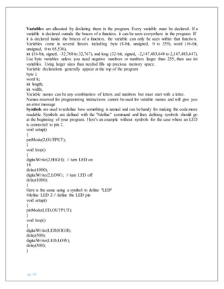 pg. 80
Variables are allocated by declaring them in the program. Every variable must be declared. If a
variable is declared outside the braces of a function, it can be seen everywhere in the program. If
it is declared inside the braces of a function, the variable can only be seen within that function.
Variables come in several flavors including byte (8-bit, unsigned, 0 to 255), word (16-bit,
unsigned, 0 to 65,536),
int (16-bit, signed, -32,768 to 32,767), and long (32-bit, signed, -2,147,483,648 to 2,147,483,647).
Use byte variables unless you need negative numbers or numbers larger than 255, then use int
variables. Using larger sizes than needed fills up precious memory space.
Variable declarations generally appear at the top of the program
byte i;
word k;
int length;
int width;
Variable names can be any combination of letters and numbers but must start with a letter.
Names reserved for programming instructions cannot be used for variable names and will give you
an error message
Symbols are used to redefine how something is named and can be handy for making the code more
readable. Symbols are defined with the "#define" command and lines defining symbols should go
at the beginning of your program. Here's an example without symbols for the case where an LED
is connected to pin 2.
void setup()
{
pinMode(2,OUTPUT);
}
void loop()
{
digitalWrite(2,HIGH); // turn LED on
18
delay(1000);
digitalWrite(2,LOW); // turn LED off
delay(1000);
}
Here is the same using a symbol to define "LED"
#define LED 2 // define the LED pin
void setup()
{
pinMode(LED,OUTPUT);
}
void loop()
{
digitalWrite(LED,HIGH);
delay(500);
digitalWrite(LED,LOW);
delay(500);
}
 