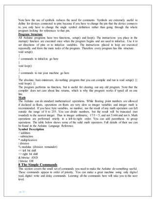 pg. 81
Note how the use of symbols reduces the need for comments. Symbols are extremely useful to
define for devices connected to pins because if you have to change the pin that the device connects
to, you only have to change the single symbol definition rather than going through the whole
program looking for references to that pin.
Program Structure
All Arduino programs have two functions, setup() and loop(). The instructions you place in the
startup() function are executed once when the program begins and are used to initialize. Use it to
set directions of pins or to initialize variables. The instructions placed in loop are executed
repeatedly and form the main tasks of the program. Therefore every program has this structure
void setup()
{
// commands to initialize go here
}
void loop()
{
// commands to run your machine go here
}
The absolute, bare-minimum, do-nothing program that you can compile and run is void setup() {}
void loop() {}
The program performs no function, but is useful for clearing out any old program. Note that the
compiler does not care about line returns, which is why this program works if typed all on one
line.
Math
The Arduino can do standard mathematical operations. While floating point numbers are allowed
if declared as floats, operations on floats are very slow so integer variables and integer math is
recommended. If you have byte variables, no number, nor the result of any math operation can fall
outside the range of 0 to 255. You can divide numbers, but the result will be truncated (not
rounded) to the nearest integer. Thus in integer arithmetic, 17/3 = 5, and not 5.666 and not 6. Math
operations are performed strictly in a left-to-right order. You can add parenthesis to group
operations. The table below shows some of the valid math operators. Full details of their use can
be found in the Arduino Language Reference.
Symbol Description
+ addition
- subtraction
* multiplication
/ division
% modulus (division remainder)
<< left bit shift
>> right bit shift
& bitwise AND
| bitwise OR
8 The Simple Commands
This section covers the small set of commands you need to make the Arduino do something useful.
These commands appear in order of priority. You can make a great machine using only digital
read, digital write and delay commands. Learning all the commands here will take you to the next
level.
 