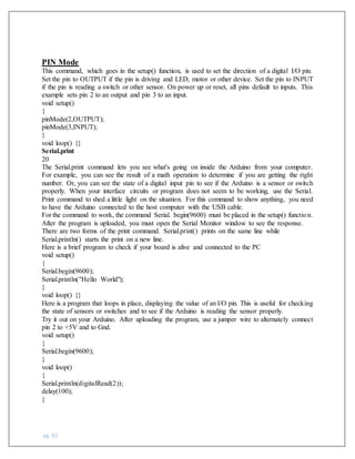 pg. 82
PIN Mode
This command, which goes in the setup() function, is used to set the direction of a digital I/O pin.
Set the pin to OUTPUT if the pin is driving and LED, motor or other device. Set the pin to INPUT
if the pin is reading a switch or other sensor. On power up or reset, all pins default to inputs. This
example sets pin 2 to an output and pin 3 to an input.
void setup()
{
pinMode(2,OUTPUT);
pinMode(3,INPUT);
}
void loop() {}
Serial.print
20
The Serial.print command lets you see what's going on inside the Arduino from your computer.
For example, you can see the result of a math operation to determine if you are getting the right
number. Or, you can see the state of a digital input pin to see if the Arduino is a sensor or switch
properly. When your interface circuits or program does not seem to be working, use the Serial.
Print command to shed a little light on the situation. For this command to show anything, you need
to have the Arduino connected to the host computer with the USB cable.
For the command to work, the command Serial. begin(9600) must be placed in the setup() function.
After the program is uploaded, you must open the Serial Monitor window to see the response.
There are two forms of the print command. Serial.print() prints on the same line while
Serial.println() starts the print on a new line.
Here is a brief program to check if your board is alive and connected to the PC
void setup()
{
Serial.begin(9600);
Serial.println("Hello World");
}
void loop() {}
Here is a program that loops in place, displaying the value of an I/O pin. This is useful for checking
the state of sensors or switches and to see if the Arduino is reading the sensor properly.
Try it out on your Arduino. After uploading the program, use a jumper wire to alternately connect
pin 2 to +5V and to Gnd.
void setup()
{
Serial.begin(9600);
}
void loop()
{
Serial.println(digitalRead(2));
delay(100);
}
 