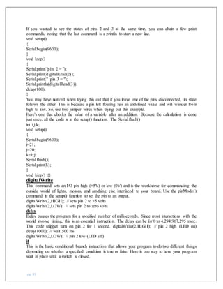 pg. 83
If you wanted to see the states of pins 2 and 3 at the same time, you can chain a few print
commands, noting that the last command is a println to start a new line.
void setup()
{
Serial.begin(9600);
}
void loop()
{
Serial.print("pin 2 = ");
Serial.print(digitalRead(2));
Serial.print(" pin 3 = ");
Serial.println(digitalRead(3));
delay(100);
}
You may have noticed when trying this out that if you leave one of the pins disconnected, its state
follows the other. This is because a pin left floating has an undefined value and will wander from
high to low. So, use two jumper wires when trying out this example.
Here's one that checks the value of a variable after an addition. Because the calculation is done
just once, all the code is in the setup() function. The Serial.flush()
int i,j,k;
void setup()
{
Serial.begin(9600);
i=21;
j=20;
k=i+j;
Serial.flush();
Serial.print(k);
}
void loop() {}
digitalWrite
This command sets an I/O pin high (+5V) or low (0V) and is the workhorse for commanding the
outside world of lights, motors, and anything else interfaced to your board. Use the pinMode()
command in the setup() function to set the pin to an output.
digitalWrite(2,HIGH); // sets pin 2 to +5 volts
digitalWrite(2,LOW); // sets pin 2 to zero volts
delay
Delay pauses the program for a specified number of milliseconds. Since most interactions with the
world involve timing, this is an essential instruction. The delay can be for 0 to 4,294,967,295 msec.
This code snippet turn on pin 2 for 1 second. digitalWrite(2,HIGH); // pin 2 high (LED on)
delay(1000); // wait 500 ms
digitalWrite(2,LOW); // pin 2 low (LED off)
if
This is the basic conditional branch instruction that allows your program to do two different things
depending on whether a specified condition is true or false. Here is one way to have your program
wait in place until a switch is closed.
 