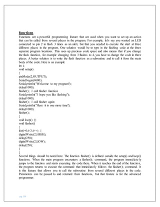 pg. 84
functions
Functions are a powerful programming feature that are used when you want to set up an action
that can be called from several places in the program. For example, let's say you wanted an LED
connected to pin 2 to flash 3 times as an alert, but that you needed to execute the alert at three
different places in the program. One solution would be to type in the flashing code at the three
separate program locations. This uses up precious code space and also means that if you change
the flash function, for example changing from 3 flashes to 4, you have to change the code in three
places. A better solution is to write the flash function as a subroutine and to call it from the main
body of the code. Here is an example
int i;
void setup()
{
pinMode(2,OUTPUT);
Serial.begin(9600);
Serial.println("Welcome to my program");
delay(1000);
flasher(); // call flasher function
Serial.println("I hope you like flashing");
delay(1000);
flasher(); // call flasher again
Serial.println("Here it is one more time");
delay(1000);
flasher();
}
void loop() {}
void flasher()
{
for(i=0;i<3;i++) {
digitalWrite(2,HIGH);
delay(250);
digitalWrite(2,LOW);
delay(250);
}
}
Several things should be noted here. The function flasher() is defined outside the setup() and loop()
functions. When the main program encounters a flasher(); command, the program immediately
jumps to the function and starts executing the code there. When it reaches the end of the function,
the program returns to execute the command that immediately follows the flasher(); command. It
is this feature that allows you to call the subroutine from several different places in the code.
Parameters can be passed to and returned from functions, but that feature is for the advanced
programmer.
 