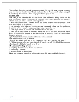 pg. 85
This concludes the section on basic program commands. You can write some awesome programs
using just what was described here. There is much more that the Arduino can do and you are urged
to read through the complete Arduino Language Reference page on-line
9 Coding Style
Style refers to your own particular style for creating code and includes layout, conventions for
using case, headers, and use of comments. All code must follow correct syntax, but there are many
different styles you can use. Here are some suggestions:
description of what the program does.
in multiples of 2 or 4 to mark code chunks, things inside loops and so on.
nt header line or two
knows the programming language so have the comment be instructive. Here is an example of an
instructive comment
digitalWrite(4,HIGH) // turn on motor and here is a useless comment
digitalWrite(4,HIGH) // set pin 4 HIGH
You need not comment every line. In fact, commenting every line is generally bad practice.
comments
when the code is finished", you will never do it.
10 Common Coding Errors
-colon at the end of a statement
omitting opening or closing braces
Please send comments, suggestions and typo alerts about this guide to wkdurfee@umn.edu
 