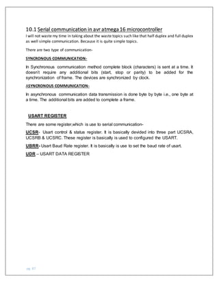 pg. 87
10.1 Serial communication in avr atmega16 microcontroller
I will not waste my time in taking about the waste topics such like that half duplex and full duplex
as well simple communication. Because it is quite simple topics.
There are two type of communication-
SYNCRONOUS COMMUNICATION-
In Synchronous communication method complete block (characters) is sent at a time. It
doesn’t require any additional bits (start, stop or parity) to be added for the
synchronization of frame. The devices are synchronized by clock.
ASYNCRONOUS COMMUNICATION-
In asynchronous communication data transmission is done byte by byte i.e., one byte at
a time. The additional bits are added to complete a frame.
USART REGISTER
There are some register,which is use to serial communication-
UCSR- Usart control & status register. It is basically devided into three part UCSRA,
UCSRB & UCSRC. These register is basically is used to configured the USART.
UBRR- Usart Baud Rate register. It is basically is use to set the baud rate of usart.
UDR – USART DATA REGISTER
 