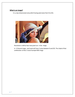 pg. 9
What is an image?
It is a two dimensional array which having pixel value from 0 to 255.
Resolution is define how many pixel are in the image.
In 3 Channel image , each pixel will have 3 value between 0 and 255. The shade of that
combination of thes 3 value Example BGR image
 