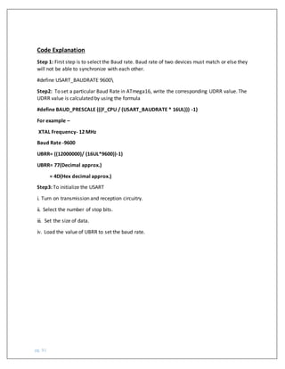 pg. 91
Code Explanation
Step 1: First step is to select the Baud rate. Baud rate of two devices must match or else they
will not be able to synchronize with each other.
#define USART_BAUDRATE 9600
Step2: To set a particular Baud Rate in ATmega16, write the corresponding UDRR value. The
UDRR value is calculated by using the formula
#define BAUD_PRESCALE (((F_CPU / (USART_BAUDRATE * 16UL))) -1)
For example –
XTAL Frequency- 12 MHz
Baud Rate -9600
UBRR= ((12000000)/ (16UL*9600))-1)
UBRR= 77(Decimal approx.)
= 4D(Hex decimal approx.)
Step3: To initialize the USART
i. Turn on transmission and reception circuitry.
ii. Select the number of stop bits.
iii. Set the size of data.
iv. Load the value of UBRR to set the baud rate.
 