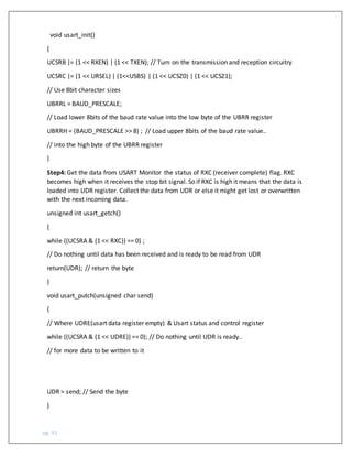 pg. 92
void usart_init()
{
UCSRB |= (1 << RXEN) | (1 << TXEN); // Turn on the transmission and reception circuitry
UCSRC |= (1 << URSEL) | (1<<USBS) | (1 << UCSZ0) | (1 << UCSZ1);
// Use 8bit character sizes
UBRRL = BAUD_PRESCALE;
// Load lower 8bits of the baud rate value into the low byte of the UBRR register
UBRRH = (BAUD_PRESCALE >> 8) ; // Load upper 8bits of the baud rate value..
// into the high byte of the UBRR register
}
Step4: Get the data from USART Monitor the status of RXC (receiver complete) flag. RXC
becomes high when it receives the stop bit signal. So if RXC is high it means that the data is
loaded into UDR register. Collect the data from UDR or else it might get lost or overwritten
with the next incoming data.
unsigned int usart_getch()
{
while ((UCSRA & (1 << RXC)) == 0) ;
// Do nothing until data has been received and is ready to be read from UDR
return(UDR); // return the byte
}
void usart_putch(unsigned char send)
{
// Where UDRE(usart data register empty) & Usart status and control register
while ((UCSRA & (1 << UDRE)) == 0); // Do nothing until UDR is ready..
// for more data to be written to it
UDR = send; // Send the byte
}
 