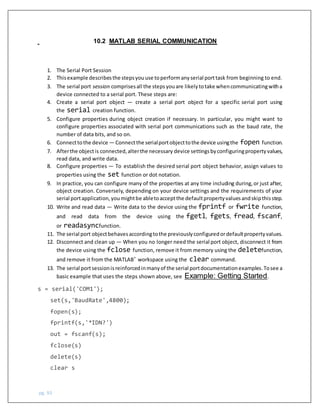 pg. 93
10.2 MATLAB SERIAL COMMUNICATION
1. The Serial Port Session
2. Thisexample describesthe stepsyouuse toperformanyserial porttask from beginning to end.
3. The serial port session comprisesall the stepsyouare likelytotake whencommunicatingwitha
device connected to a serial port. These steps are:
4. Create a serial port object — create a serial port object for a specific serial port using
the serial creation function.
5. Configure properties during object creation if necessary. In particular, you might want to
configure properties associated with serial port communications such as the baud rate, the
number of data bits, and so on.
6. Connecttothe device — Connectthe serialportobjecttothe device usingthe fopen function.
7. Afterthe objectis connected,alterthe necessary device settingsbyconfiguringpropertyvalues,
read data, and write data.
8. Configure properties — To establish the desired serial port object behavior, assign values to
properties using the set function or dot notation.
9. In practice, you can configure many of the properties at any time including during,or just after,
object creation. Conversely, depending on your device settings and the requirements of your
serial portapplication,youmightbe abletoacceptthe defaultpropertyvaluesandskipthisstep.
10. Write and read data — Write data to the device using the fprintf or fwrite function,
and read data from the device using the fgetl, fgets, fread, fscanf,
or readasyncfunction.
11. The serial port objectbehavesaccordingtothe previouslyconfiguredordefaultpropertyvalues.
12. Disconnect and clean up — When you no longer need the serial port object, disconnect it from
the device using the fclose function, remove it from memory using the deletefunction,
and remove it from the MATLAB®
workspace using the clear command.
13. The serial portsessionisreinforcedinmanyof the serial portdocumentationexamples.Tosee a
basic example that uses the steps shown above, see Example: Getting Started.
s = serial('COM1');
set(s,'BaudRate',4800);
fopen(s);
fprintf(s,'*IDN?')
out = fscanf(s);
fclose(s)
delete(s)
clear s
 