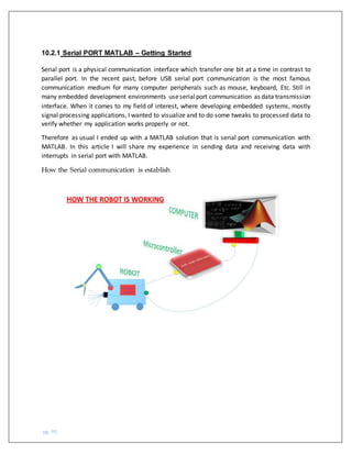 pg. 95
10.2.1 Serial PORT MATLAB – Getting Started
Serial port is a physical communication interface which transfer one bit at a time in contrast to
parallel port. In the recent past, before USB serial port communication is the most famous
communication medium for many computer peripherals such as mouse, keyboard, Etc. Still in
many embedded development environments useserialport communication as data transmission
interface. When it comes to my field of interest, where developing embedded systems, mostly
signal processing applications, I wanted to visualize and to do some tweaks to processed data to
verify whether my application works properly or not.
Therefore as usual I ended up with a MATLAB solution that is serial port communication with
MATLAB. In this article I will share my experience in sending data and receiving data with
interrupts in serial port with MATLAB.
How the Serial communication is establish
 