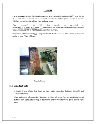 pg. 96
USB-TTL
A USB adapter is a type of protocol converter which is used for converting USB data signals
to and from other communications standards. Commonly, USB adaptors are used to convert
USB data to standard serial port data and vice versa.
Most commonly the USB data signals are converted to
either RS232, RS485, RS422 or TTL serial data. The older serial RS423 protocol is rarely
used anymore, so USB to RS423 adapters are less common.
It's a small USB to TTL serial tool, using the PL2303 chip. You can use it to connect some serial
device to your PC via USB port.
Practical veiw
11.1 Important facts
In image, I have shown that how we have made connection between the AVR and
Computer(Matlab).
When we brought it from market, There was problem stillarises.Thatproblem How to install
its driver then we have taken help of the Internet and we have download driver directly from
there.
 