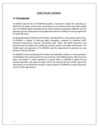 pg. 97
USB-TTL(PL-2303HX)
11.2 Introduction
PL-2303HX (Chip Rev D) or PL-2303HXD provides a convenient solution for connecting an
RS232-like full-duplex asynchronous serial device to any Universal Serial Bus (USB) capable
host. PL-2303HXD highly compatible drivers could simulate the traditional COMport on most
operating systems allowing the existing applications based on COMport to easily migrate and
be made USB ready.
By taking advantage of USB bulk transfer mode, largedata buffers, and automatic flow control,
PL-2303HXD is capable of achieving higher throughput compared to traditional UART
(Universal Asynchronous Receiver Transmitter) ports. When real RS232 signaling is not
required, baud rate higher than 115200 bps could be used for even higher performance. The
flexible baud rate generator of PL-2303HXD could be programmed to generate any rate
between 75 bps to 12M bps.
PL-2303HXD is exclusively designed for mobile and embedded solutions in mind, providing a
smallfootprint that could easilyfit in to any connectors and handheld devices.With very small
power consumption in either operating or suspend mode, PL-2303HXD is perfect for bus
powered operation with plenty of power left for the attached devices. Flexible signal level
requirement on the RS232-like serial port side also allows PL-2303HXD to connect directly to
any 3.3V~1.8V range devices.
 