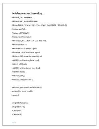pg. 99
Serialcommunicationcoding
#define F_CPU 8000000UL
#define USART_BAUDRATE 9600
#define BAUD_PRESCALE (((F_CPU / (USART_BAUDRATE * 16UL))) -1)
#include<avr/io.h>
#include<util/delay.h>
#include<avr/interrupt.h>
#define LCD_DATA PORTA // LCD data port
#define ctrl PORTB
#define en PB2 // enable signal
#define rw PB1 // read/write signal
#define rs PB0 // register select signal
void LCD_cmd(unsigned char cmd);
void init_LCD(void);
void LCD_write(unsigned char data);
void LCD_clear();
void usart_init();
void robo( unsigned char );
void usart_putch(unsigned char send);
unsigned int usart_getch();
int main()
{
unsigned char value;
unsigned int i=0;
DDRA=0xFF;
DDRB=0x07;
 