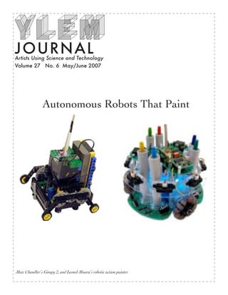 JOURN AL
Artists Using Science and Technology
Volume 27 No. 6 May/June 2007




               Autonomous Robots That Paint




Max Chandler’s Gimpy 2, and Leonel Moura’s robotic action painter
 