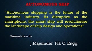 AUTONOMOUS SHIP
Presentation by
J.Majumder FIE C. Engg.
“Autonomous shipping is the future of the
maritime industry. As disruptive as the
smartphone, the smart ship will revolutionise
the landscape of ship design and operations”
 