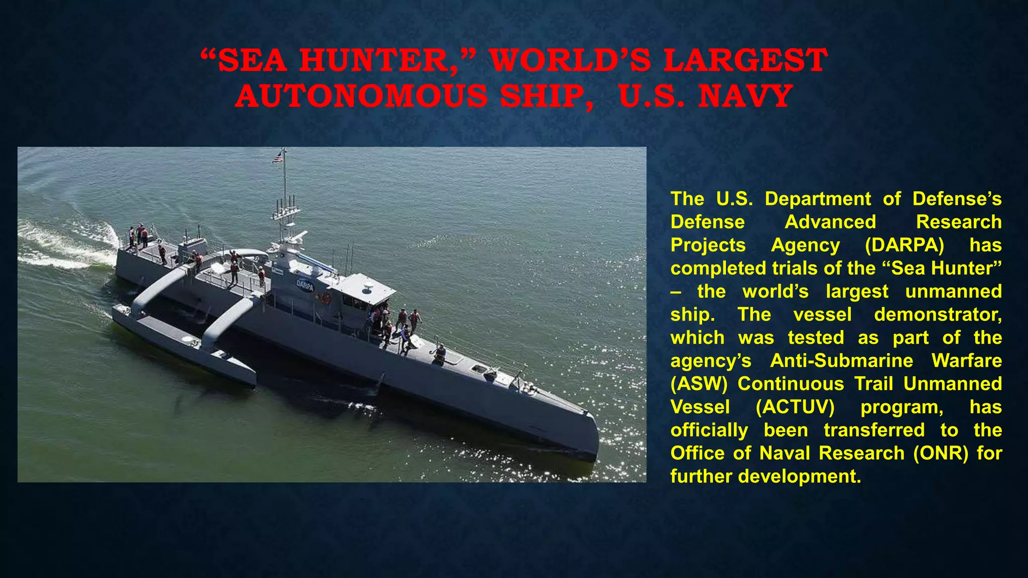 “SEA HUNTER,” WORLD’S LARGEST
AUTONOMOUS SHIP, U.S. NAVY
The U.S. Department of Defense’s
Defense Advanced Research
Projects Agency (DARPA) has
completed trials of the “Sea Hunter”
– the world’s largest unmanned
ship. The vessel demonstrator,
which was tested as part of the
agency’s Anti-Submarine Warfare
(ASW) Continuous Trail Unmanned
Vessel (ACTUV) program, has
officially been transferred to the
Office of Naval Research (ONR) for
further development.
 