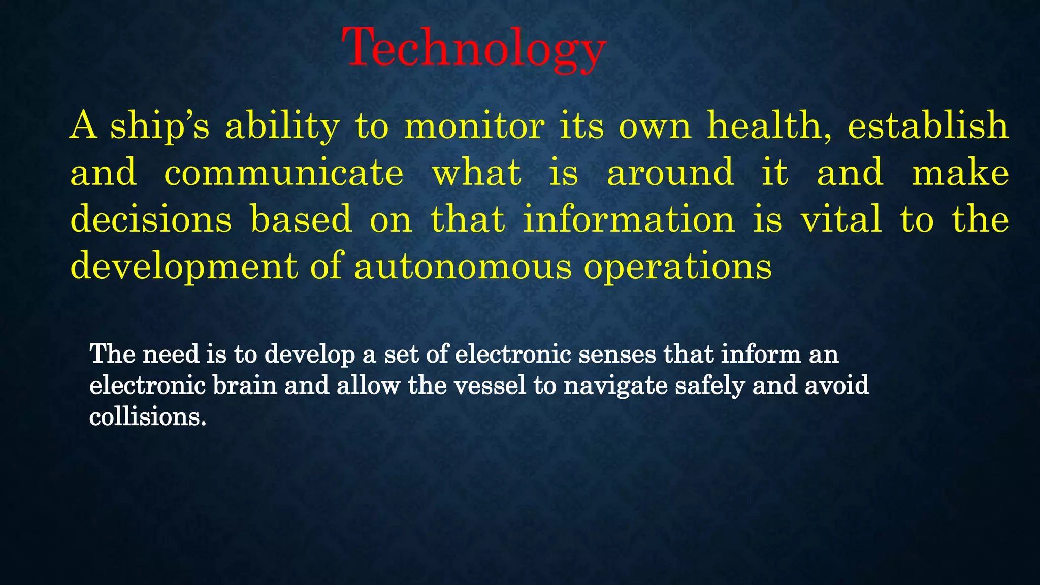A ship’s ability to monitor its own health, establish
and communicate what is around it and make
decisions based on that information is vital to the
development of autonomous operations
Technology
The need is to develop a set of electronic senses that inform an
electronic brain and allow the vessel to navigate safely and avoid
collisions.
 