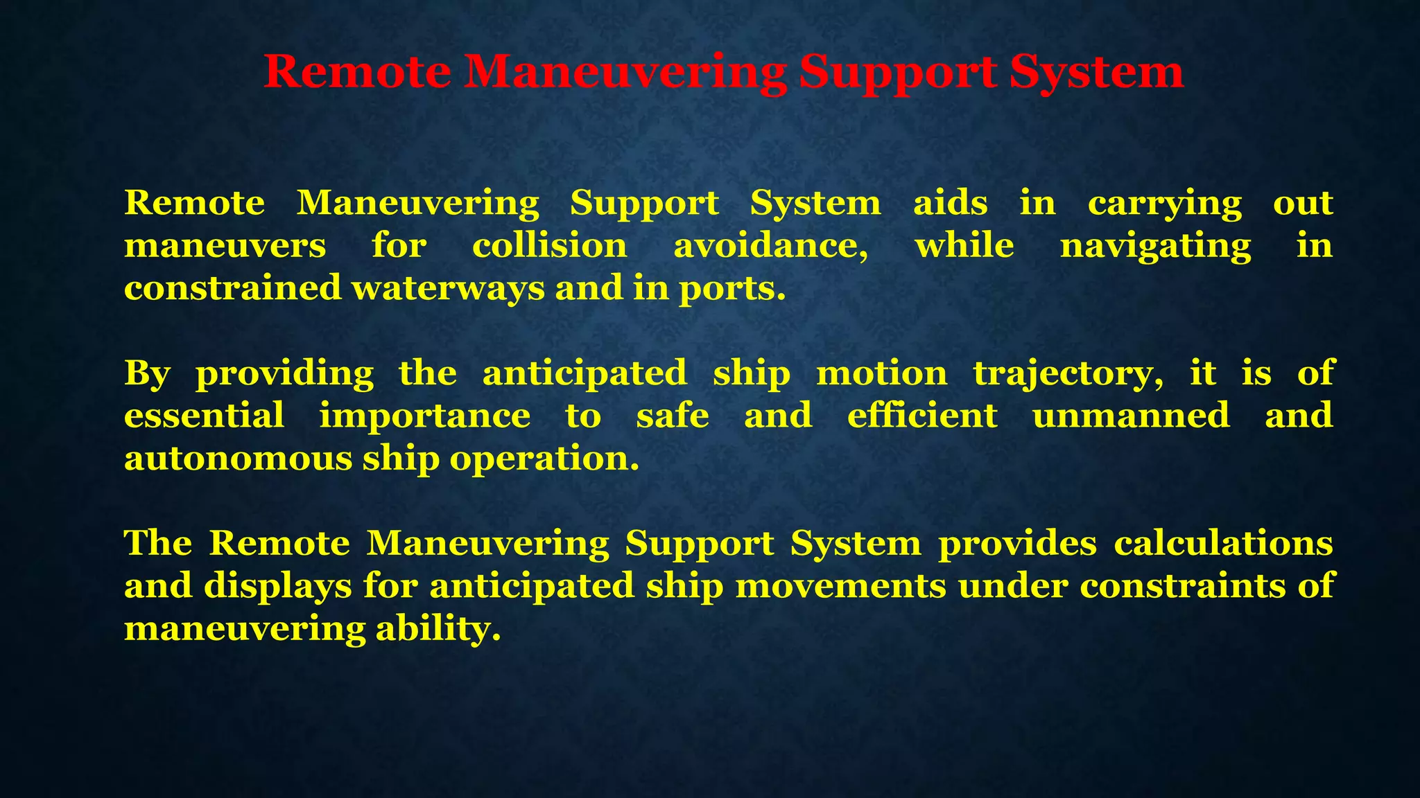 Remote Maneuvering Support System
Remote Maneuvering Support System aids in carrying out
maneuvers for collision avoidance, while navigating in
constrained waterways and in ports.
By providing the anticipated ship motion trajectory, it is of
essential importance to safe and efficient unmanned and
autonomous ship operation.
The Remote Maneuvering Support System provides calculations
and displays for anticipated ship movements under constraints of
maneuvering ability.
 
