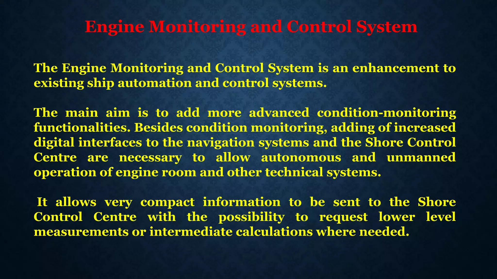 Engine Monitoring and Control System
The Engine Monitoring and Control System is an enhancement to
existing ship automation and control systems.
The main aim is to add more advanced condition-monitoring
functionalities. Besides condition monitoring, adding of increased
digital interfaces to the navigation systems and the Shore Control
Centre are necessary to allow autonomous and unmanned
operation of engine room and other technical systems.
It allows very compact information to be sent to the Shore
Control Centre with the possibility to request lower level
measurements or intermediate calculations where needed.
 