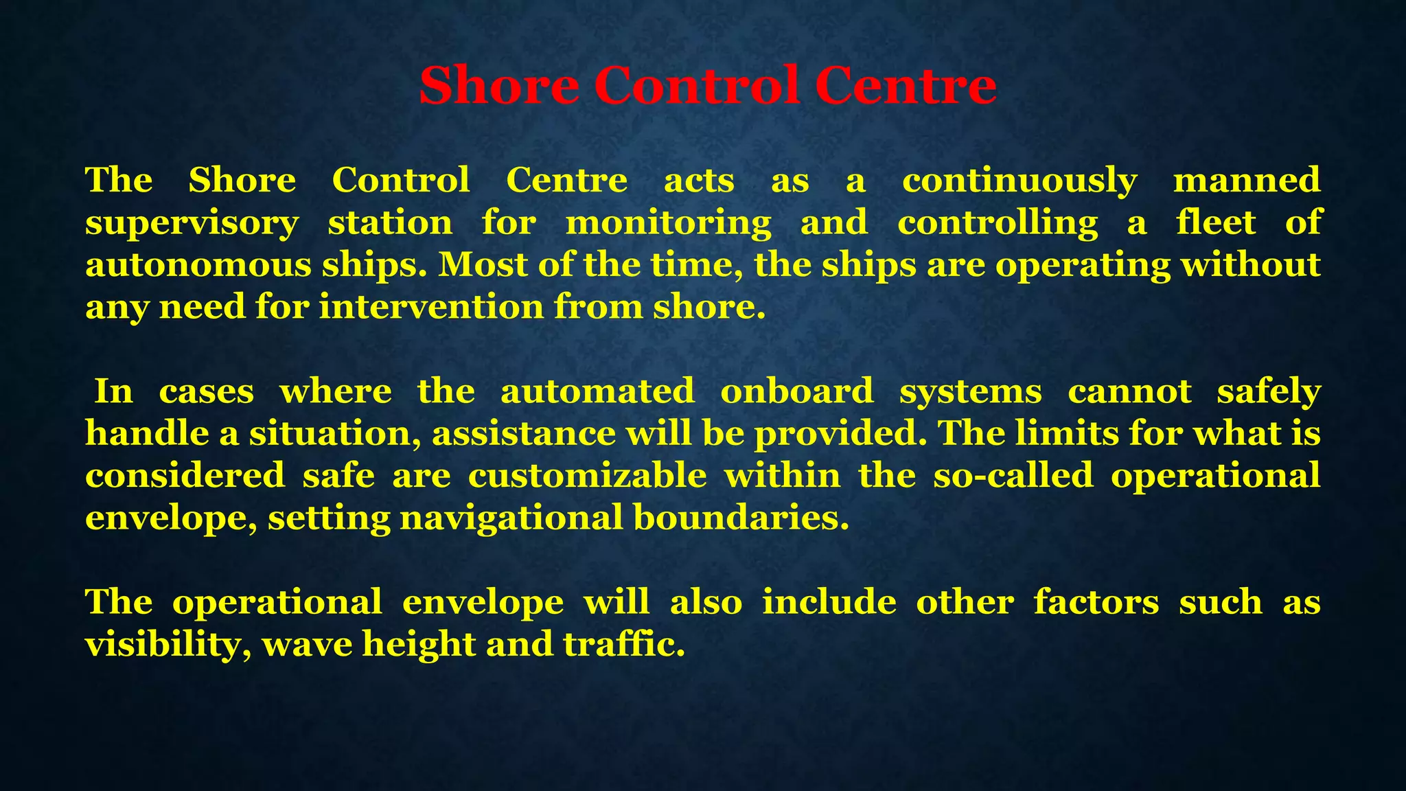 Shore Control Centre
The Shore Control Centre acts as a continuously manned
supervisory station for monitoring and controlling a fleet of
autonomous ships. Most of the time, the ships are operating without
any need for intervention from shore.
In cases where the automated onboard systems cannot safely
handle a situation, assistance will be provided. The limits for what is
considered safe are customizable within the so-called operational
envelope, setting navigational boundaries.
The operational envelope will also include other factors such as
visibility, wave height and traffic.
 