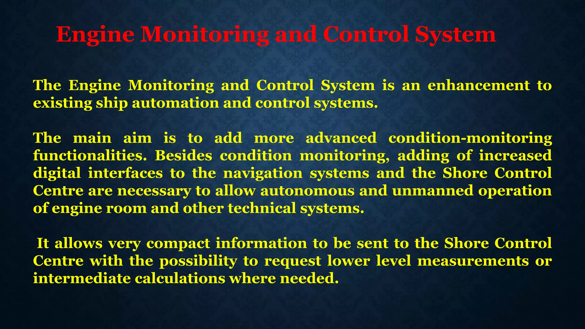 Engine Monitoring and Control System
The Engine Monitoring and Control System is an enhancement to
existing ship automation and control systems.
The main aim is to add more advanced condition-monitoring
functionalities. Besides condition monitoring, adding of increased
digital interfaces to the navigation systems and the Shore Control
Centre are necessary to allow autonomous and unmanned operation
of engine room and other technical systems.
It allows very compact information to be sent to the Shore Control
Centre with the possibility to request lower level measurements or
intermediate calculations where needed.
 